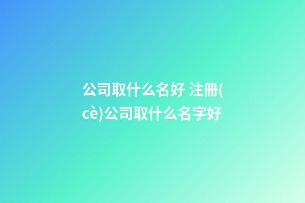 公司取什么名好 注冊(cè)公司取什么名字好-第1張-公司起名-玄機(jī)派